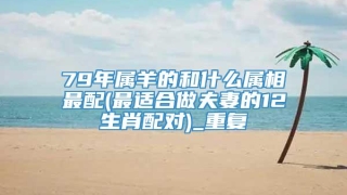 79年属羊的和什么属相最配(最适合做夫妻的12生肖配对)_重复