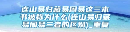 连山易归藏易周易这三本书被称为什么(连山易归藏易周易三者的区别)_重复