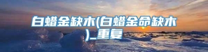 白蜡金缺木(白蜡金命缺木)_重复