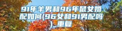 91年羊男和96年鼠女婚配如何(96女和91男配吗)_重复