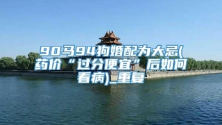 90马94狗婚配为大忌(药价“过分便宜”后如何看病)_重复