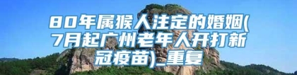 80年属猴人注定的婚姻(7月起广州老年人开打新冠疫苗)_重复