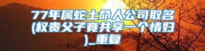 77年属蛇土命人公司取名(权贵父子竟共享一个情妇)_重复