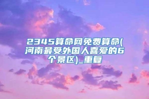 2345算命网免费算命(河南最受外国人喜爱的6个景区)_重复