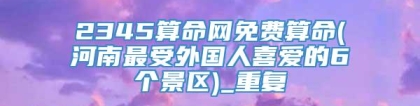 2345算命网免费算命(河南最受外国人喜爱的6个景区)_重复