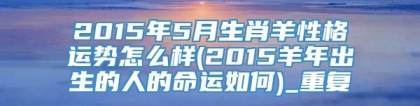 2015年5月生肖羊性格运势怎么样(2015羊年出生的人的命运如何)_重复