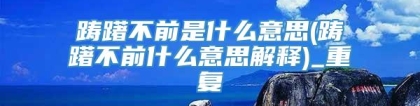 踌躇不前是什么意思(踌躇不前什么意思解释)_重复