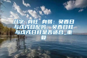 八字 身旺 身弱：癸酉日与戊戌日配吗，癸酉日柱与戊戌日柱是否适合_重复