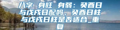 八字 身旺 身弱:癸酉日与戊戌日配吗,癸酉日柱与戊戌日柱是否适合_重复