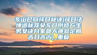 亥山巳向择日秘诀(择日法坤道秘笈癸亥日附修方生男女诀月家都天神煞定局吉日吉凶)_重复