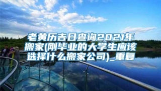 老黄历吉日查询2021年搬家(刚毕业的大学生应该选择什么搬家公司)_重复