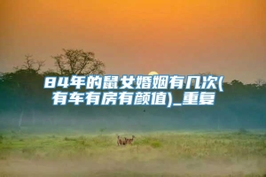 84年的鼠女婚姻有几次(有车有房有颜值)_重复