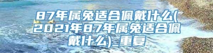 87年属兔适合佩戴什么(2021年87年属兔适合佩戴什么)_重复