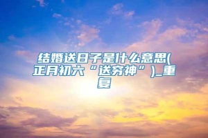 结婚送日子是什么意思(正月初六“送穷神”)_重复