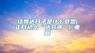 结婚送日子是什么意思(正月初六“送穷神”)_重复