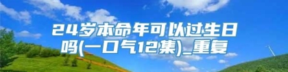 24岁本命年可以过生日吗(一口气12集)_重复