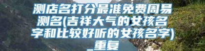 测店名打分最准免费周易测名(吉祥大气的女孩名字和比较好听的女孩名字)_重复