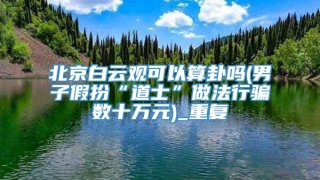 北京白云观可以算卦吗(男子假扮“道士”做法行骗数十万元)_重复