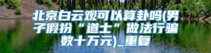 北京白云观可以算卦吗(男子假扮“道士”做法行骗数十万元)_重复