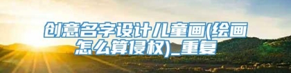 创意名字设计儿童画(绘画怎么算侵权)_重复