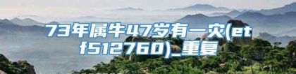 73年属牛47岁有一灾(etf512760)_重复