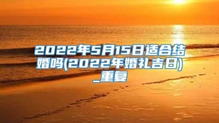 2022年5月15日适合结婚吗(2022年婚礼吉日)_重复