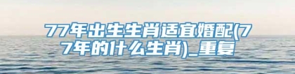 77年出生生肖适宜婚配(77年的什么生肖)_重复