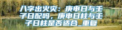 八字出火灾：庚申日与壬子日配吗，庚申日柱与壬子日柱是否适合_重复