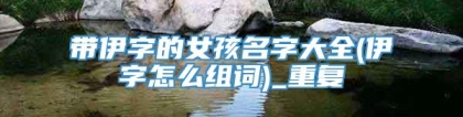 带伊字的女孩名字大全(伊字怎么组词)_重复