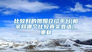 比较好的婚姻介绍平台(相亲网哪个比较真实靠谱)_重复