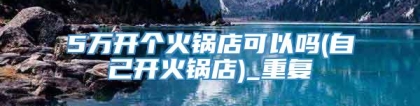 5万开个火锅店可以吗(自己开火锅店)_重复