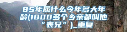 85年属什么今年多大年龄(1000多个乡亲都叫他“表兄”)_重复