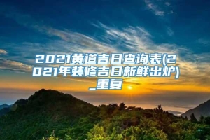 2021黄道吉日查询表(2021年装修吉日新鲜出炉)_重复