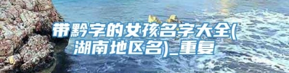 带黔字的女孩名字大全(湖南地区名)_重复