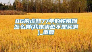86的虎和77年的蛇婚姻怎么样(我本来也不想买啊)_重复