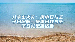 八字出火灾:庚申日与壬子日配吗,庚申日柱与壬子日柱是否适合