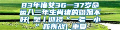 83年猪女36一37岁命运八三年生肖猪的婚姻不好(瞭望丨迎接“一老一小”新挑战)_重复