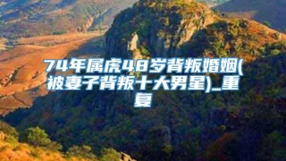 74年属虎48岁背叛婚姻(被妻子背叛十大男星)_重复