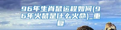 96年生肖鼠运程如何(96年火鼠是什么火命)_重复