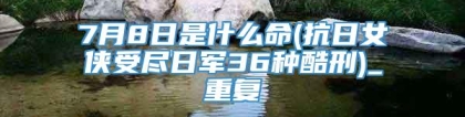 7月8日是什么命(抗日女侠受尽日军36种酷刑)_重复