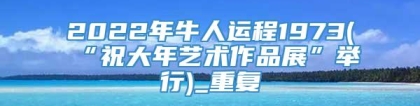 2022年牛人运程1973(“祝大年艺术作品展”举行)_重复