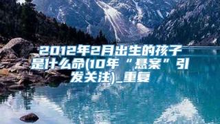 2012年2月出生的孩子是什么命(10年“悬案”引发关注)_重复