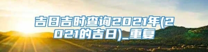 吉日吉时查询2021年(2021的吉日)_重复