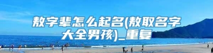 敖字辈怎么起名(敖取名字大全男孩)_重复