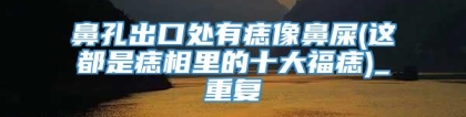 鼻孔出口处有痣像鼻屎(这都是痣相里的十大福痣)_重复