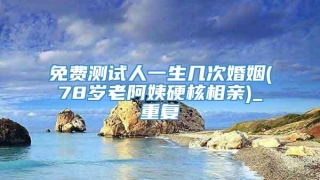 免费测试人一生几次婚姻(78岁老阿姨硬核相亲)_重复