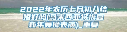 2022年农历七月初八结婚好吗(马来西亚将恢复新年舞狮表演)_重复