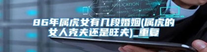 86年属虎女有几段婚姻(属虎的女人克夫还是旺夫)_重复