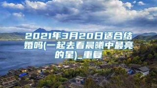 2021年3月20日适合结婚吗(一起去看晨曦中最亮的星)_重复