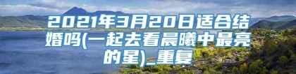 2021年3月20日适合结婚吗(一起去看晨曦中最亮的星)_重复